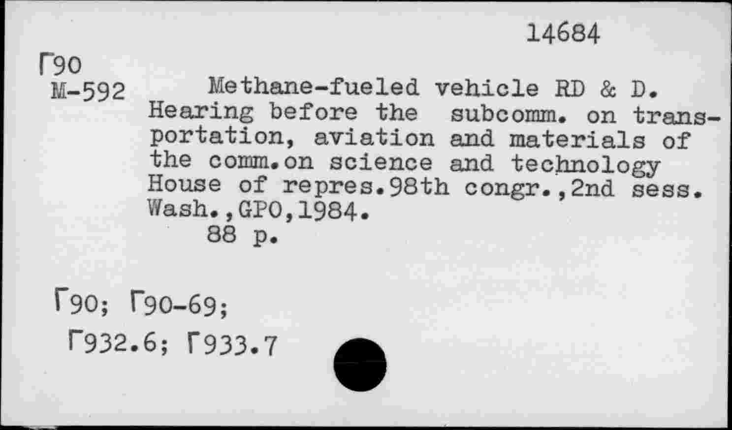 ﻿14684
P9O 11-592	Methane-fueled vehicle RD & D. Hearing before the subcomm. on transportation, aviation and materials of the comm.on science and technology House of repres.98th congr.,2nd sess. Wash.,GPO,1984. 88 p.
r90; T9O-69;
T932.6; f933.7